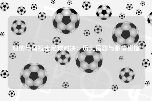 加纳与乌拉圭足球对决：历史宿怨与激情碰撞