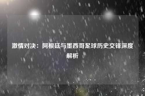 激情对决：阿根廷与墨西哥足球历史交锋深度解析