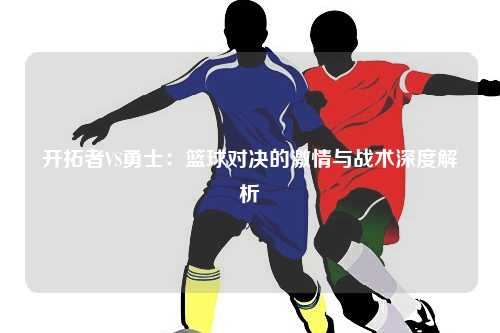 开拓者VS勇士：篮球对决的激情与战术深度解析