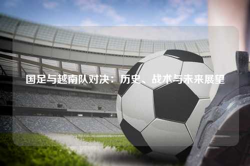 国足与越南队对决：历史、战术与未来展望