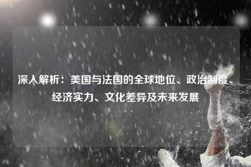 深入解析：美国与法国的全球地位、政治制度、经济实力、文化差异及未来发展