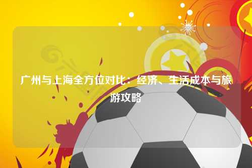 广州与上海全方位对比：经济、生活成本与旅游攻略