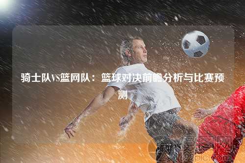 骑士队VS篮网队：篮球对决前瞻分析与比赛预测