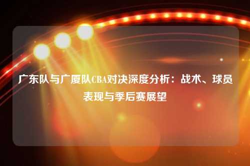 广东队与广厦队CBA对决深度分析：战术、球员表现与季后赛展望