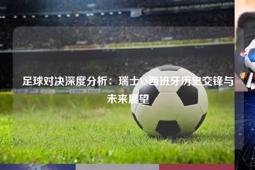 足球对决深度分析：瑞士VS西班牙历史交锋与未来展望