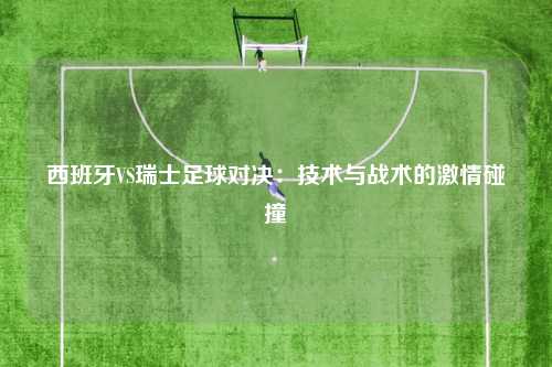 西班牙VS瑞士足球对决：技术与战术的激情碰撞