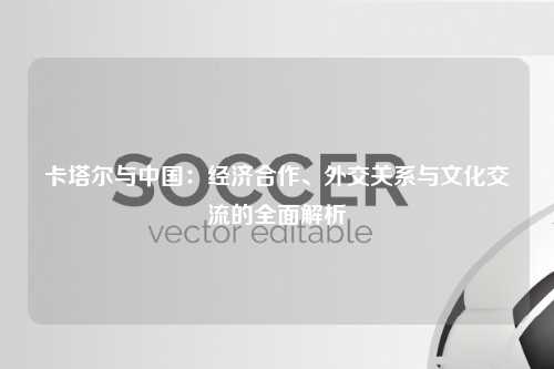 卡塔尔与中国：经济合作、外交关系与文化交流的全面解析