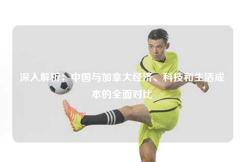 深入解析：中国与加拿大经济、科技和生活成本的全面对比