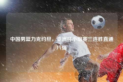 中国男篮力克约旦，亚洲杯小组赛三连胜直通八强