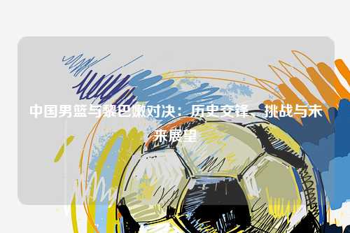 中国男篮与黎巴嫩对决：历史交锋、挑战与未来展望