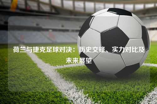 荷兰与捷克足球对决：历史交锋、实力对比及未来展望