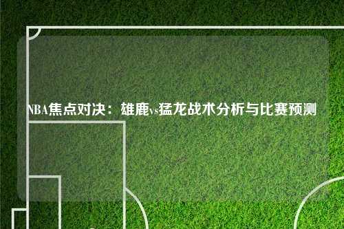 NBA焦点对决：雄鹿vs猛龙战术分析与比赛预测