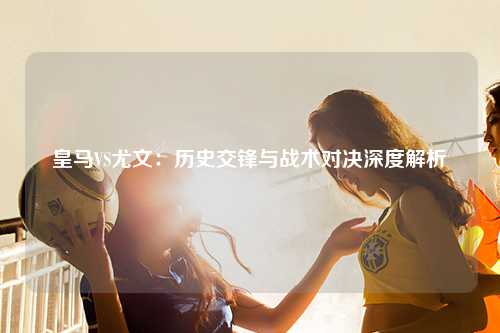 皇马VS尤文：历史交锋与战术对决深度解析