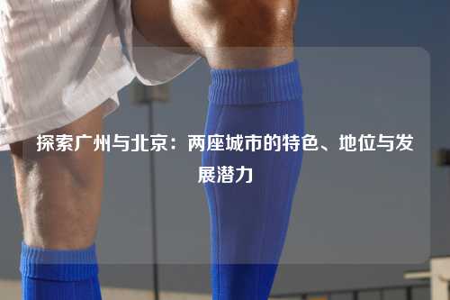 探索广州与北京：两座城市的特色、地位与发展潜力