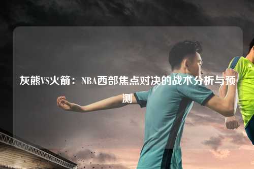 灰熊VS火箭：NBA西部焦点对决的战术分析与预测