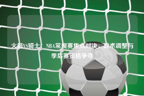 火箭VS骑士：NBA常规赛焦点对决，战术调整与季后赛资格争夺