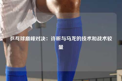 乒乓球巅峰对决：许昕与马龙的技术和战术较量