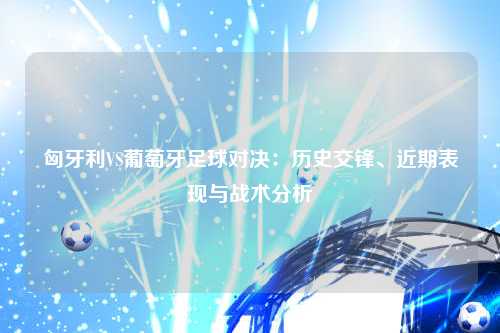 匈牙利VS葡萄牙足球对决：历史交锋、近期表现与战术分析
