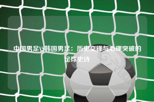 中国男足VS韩国男足：历史交锋与心理突破的足球史诗