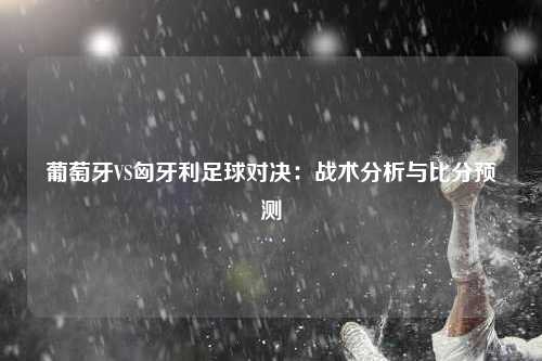 葡萄牙VS匈牙利足球对决：战术分析与比分预测