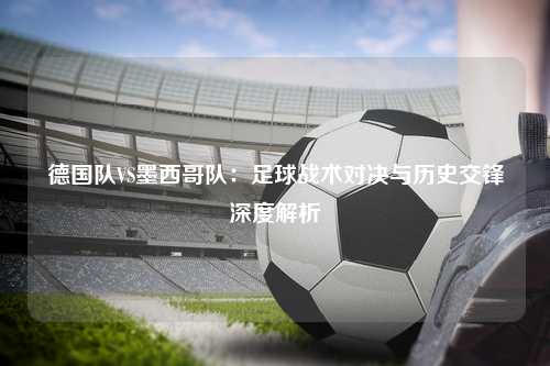 德国队VS墨西哥队：足球战术对决与历史交锋深度解析