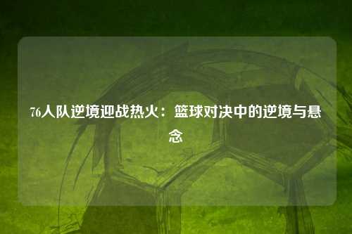 76人队逆境迎战热火：篮球对决中的逆境与悬念