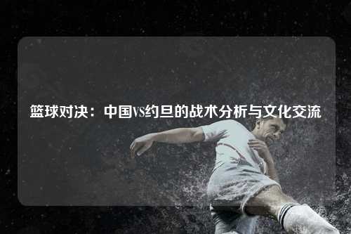 篮球对决：中国VS约旦的战术分析与文化交流