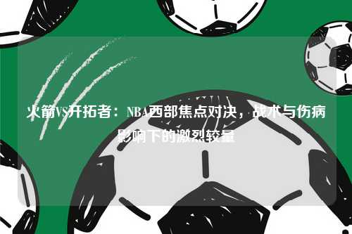 火箭VS开拓者：NBA西部焦点对决，战术与伤病影响下的激烈较量