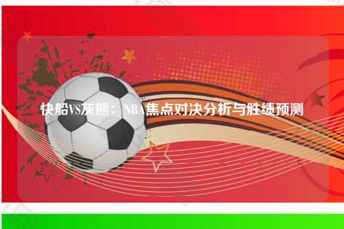 快船VS灰熊：NBA焦点对决分析与胜绩预测