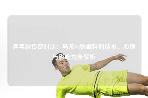 乒乓球传奇对决：马龙VS张继科的技术、心理与影响力全解析