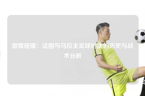 激情碰撞：法国与乌拉圭足球对决的历史与战术分析