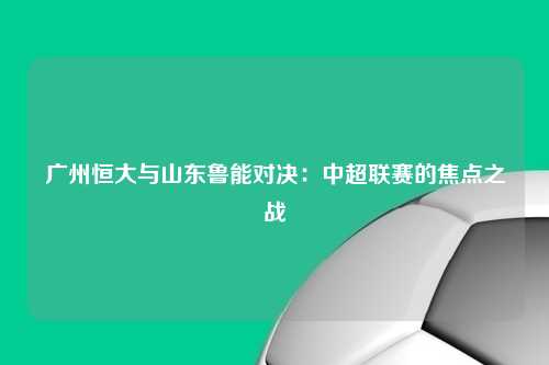 广州恒大与山东鲁能对决：中超联赛的焦点之战