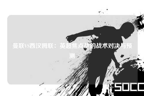 曼联VS西汉姆联：英超焦点战的战术对决与预测