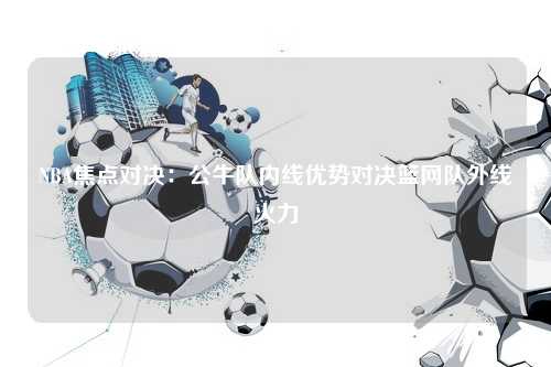 NBA焦点对决：公牛队内线优势对决篮网队外线火力