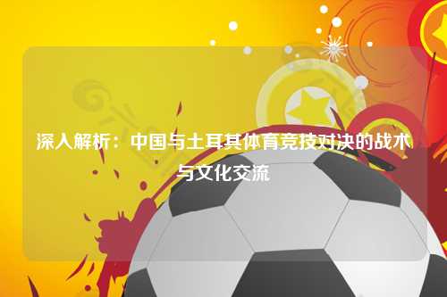 深入解析：中国与土耳其体育竞技对决的战术与文化交流