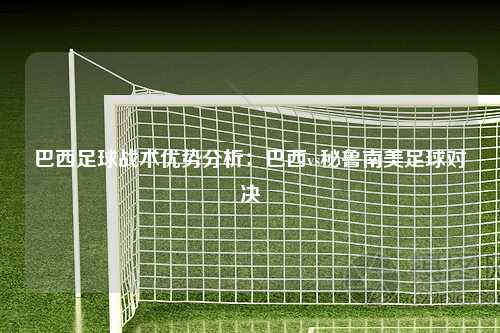 巴西足球战术优势分析:巴西vs秘鲁南美足球对决