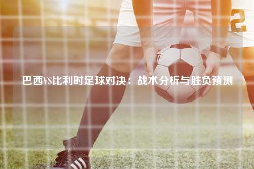 巴西VS比利时足球对决：战术分析与胜负预测