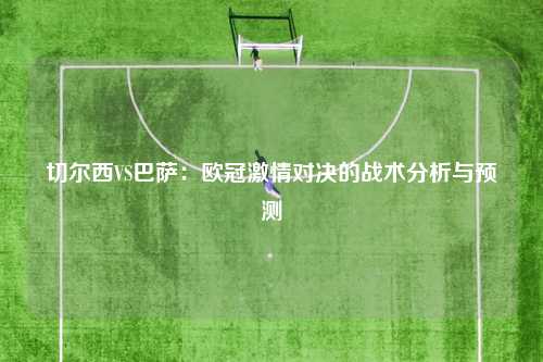 切尔西VS巴萨：欧冠激情对决的战术分析与预测