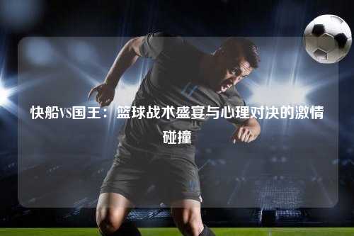 快船VS国王：篮球战术盛宴与心理对决的激情碰撞