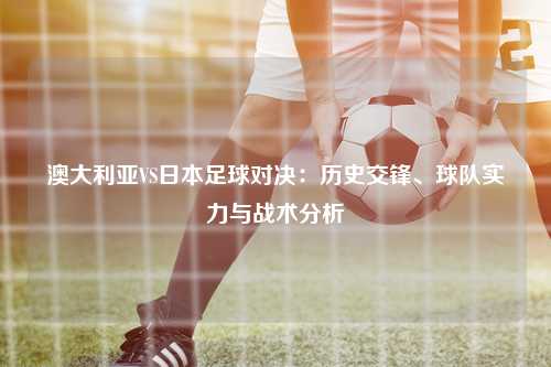 澳大利亚VS日本足球对决：历史交锋、球队实力与战术分析