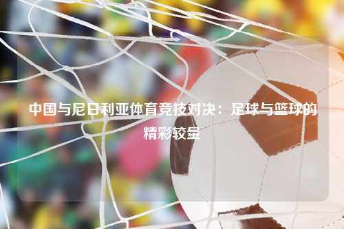 中国与尼日利亚体育竞技对决：足球与篮球的精彩较量