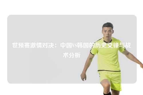 世预赛激情对决：中国VS韩国的历史交锋与战术分析