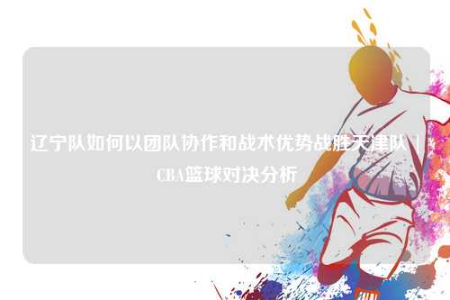 辽宁队如何以团队协作和战术优势战胜天津队 | CBA篮球对决分析