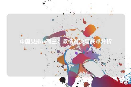 中国女排VS荷兰：激情对决与战术分析