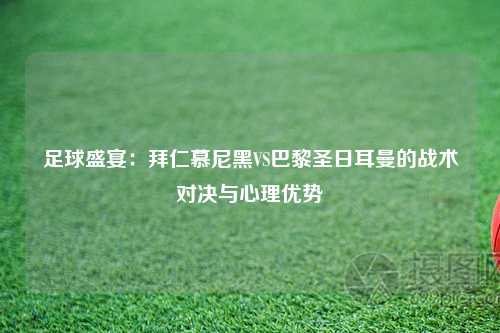 足球盛宴：拜仁慕尼黑VS巴黎圣日耳曼的战术对决与心理优势