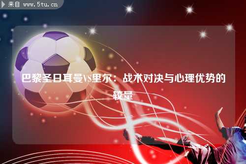 巴黎圣日耳曼VS里尔：战术对决与心理优势的较量