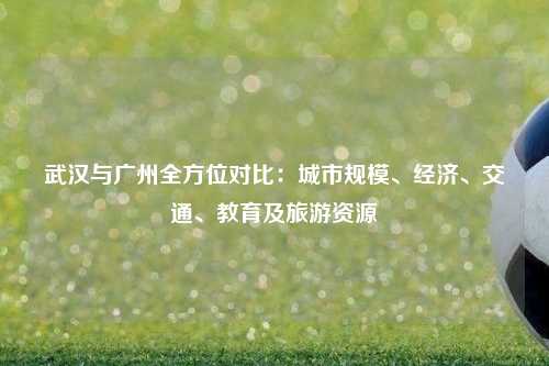 武汉与广州全方位对比：城市规模、经济、交通、教育及旅游资源
