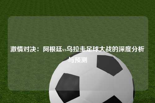 激情对决：阿根廷vs乌拉圭足球大战的深度分析与预测