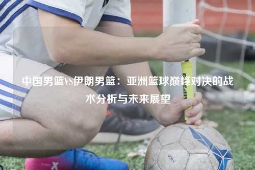 中国男篮VS伊朗男篮：亚洲篮球巅峰对决的战术分析与未来展望