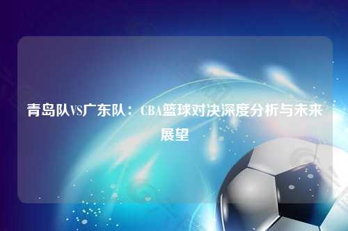 青岛队VS广东队：CBA篮球对决深度分析与未来展望